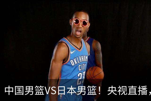 中国男篮VS日本男篮！央视直播，主教练郭士强回应，韩国媒体发声